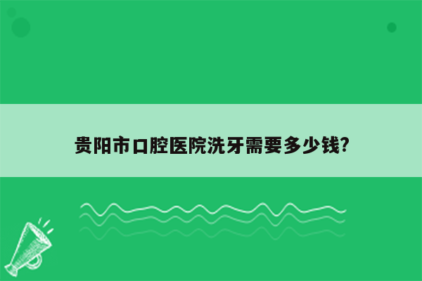 贵阳市口腔医院洗牙需要多少钱?