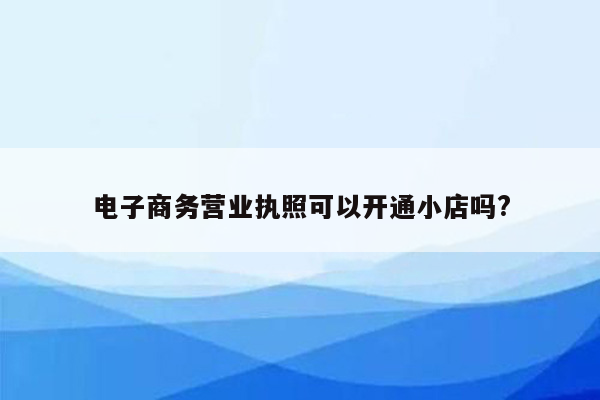 电子商务营业执照可以开通小店吗?