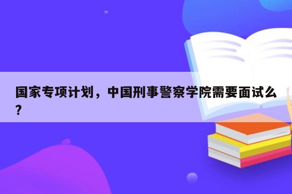 国家专项计划，中国刑事警察学院需要面试么?