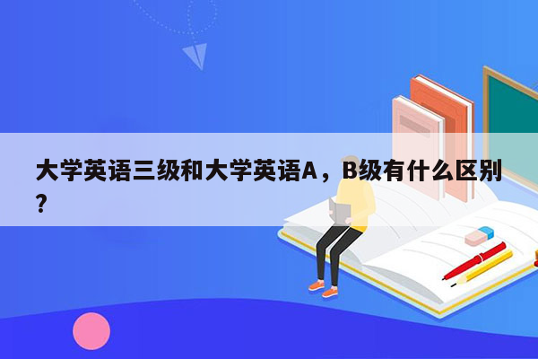 大学英语三级和大学英语A，B级有什么区别?