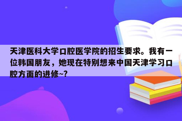 天津医科大学口腔医学院的招生要求。我有一位韩国朋友，她现在特别想来中国天津学习口腔方面的进修~?