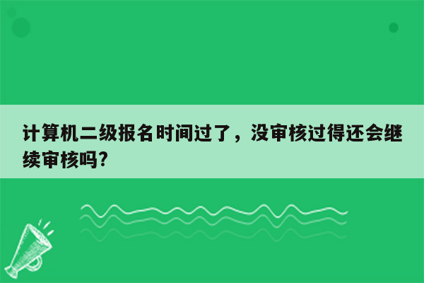 计算机二级报名时间过了，没审核过得还会继续审核吗?