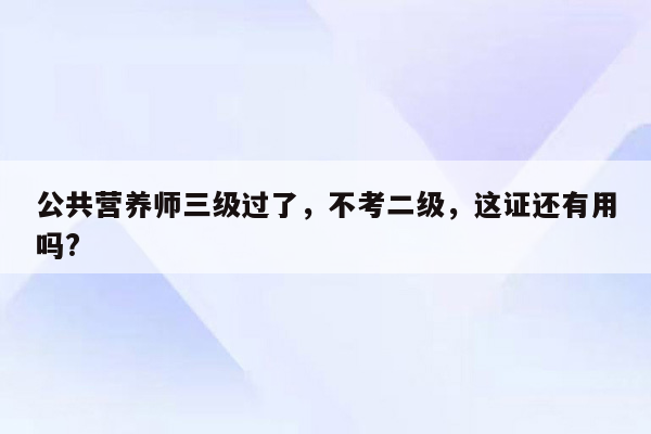 公共营养师三级过了，不考二级，这证还有用吗?