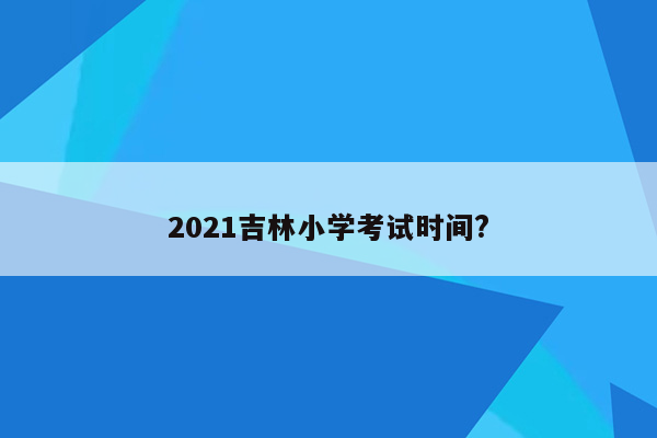 2021吉林小学考试时间?