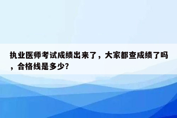 执业医师考试成绩出来了，大家都查成绩了吗，合格线是多少？