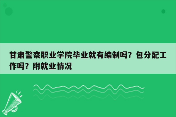 甘肃警察职业学院毕业就有编制吗？包分配工作吗？附就业情况