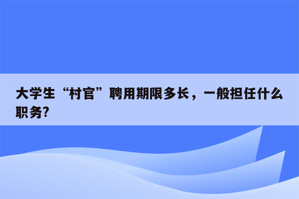 大学生“村官”聘用期限多长，一般担任什么职务?