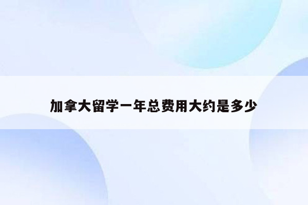 加拿大留学一年总费用大约是多少