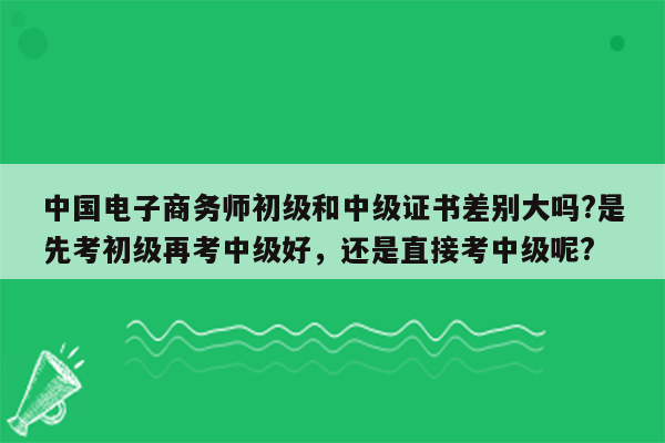 中国电子商务师初级和中级证书差别大吗?是先考初级再考中级好，还是直接考中级呢?