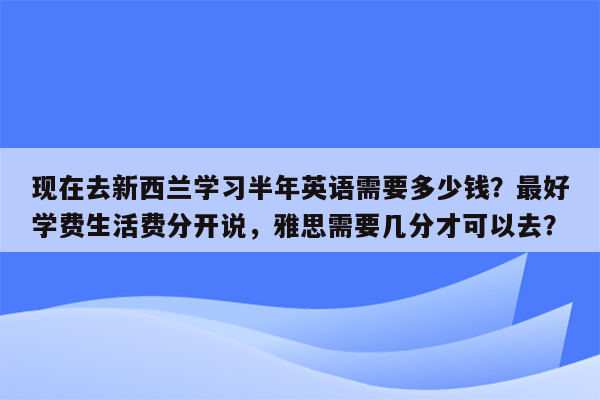 现在去新西兰学习半年英语需要多少钱？最好学费生活费分开说，雅思需要几分才可以去？