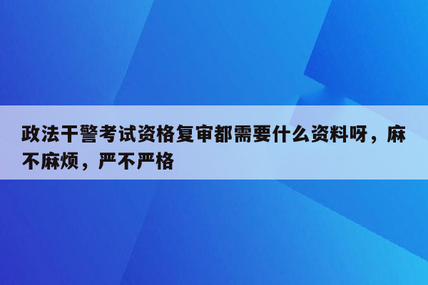 政法干警考试资格复审都需要什么资料呀，麻不麻烦，严不严格