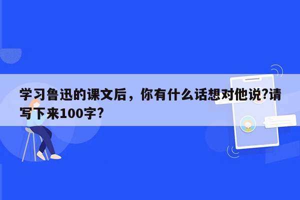 学习鲁迅的课文后，你有什么话想对他说?请写下来100字?