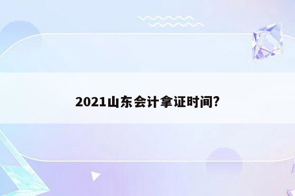 2021山东会计拿证时间?