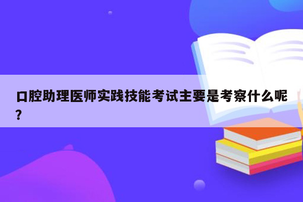 口腔助理医师实践技能考试主要是考察什么呢？