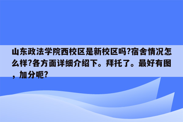 山东政法学院西校区是新校区吗?宿舍情况怎么样?各方面详细介绍下。拜托了。最好有图，加分呃?