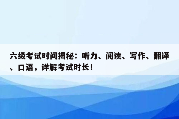 六级考试时间揭秘：听力、阅读、写作、翻译、口语，详解考试时长！