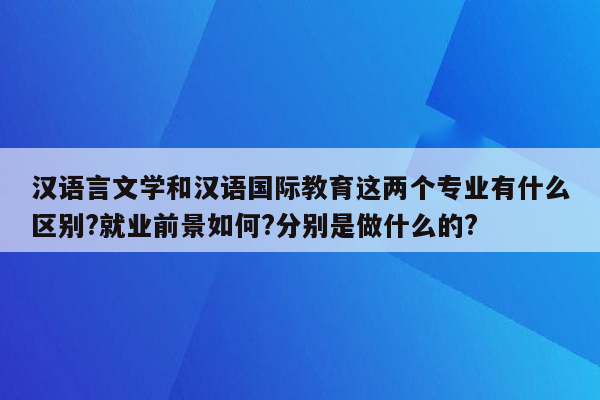 汉语言文学和汉语国际教育这两个专业有什么区别?就业前景如何?分别是做什么的?