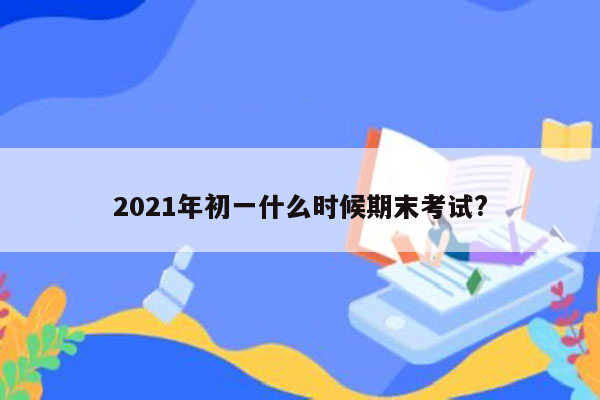 2021年初一什么时候期末考试?