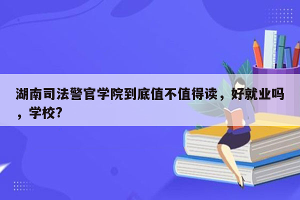 湖南司法警官学院到底值不值得读，好就业吗，学校?