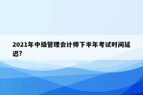 2021年中级管理会计师下半年考试时间延迟?