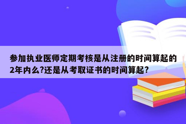 参加执业医师定期考核是从注册的时间算起的2年内么?还是从考取证书的时间算起?