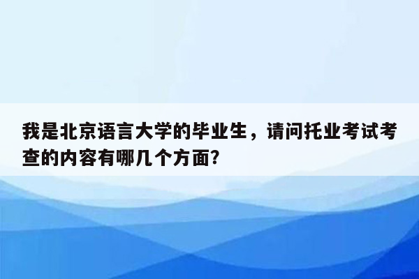 我是北京语言大学的毕业生，请问托业考试考查的内容有哪几个方面？