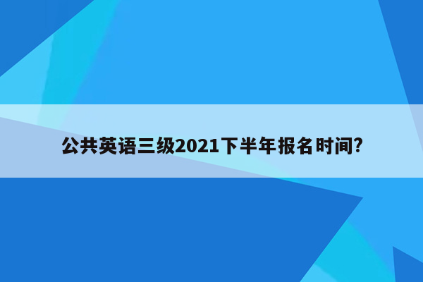 公共英语三级2021下半年报名时间?