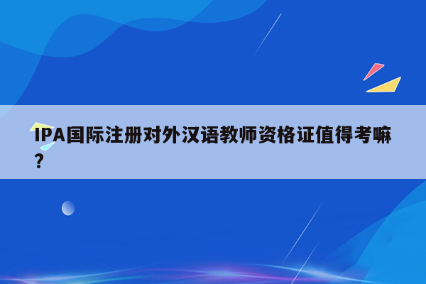 IPA国际注册对外汉语教师资格证值得考嘛?