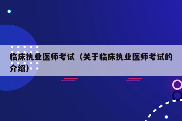 临床执业医师考试（关于临床执业医师考试的介绍）