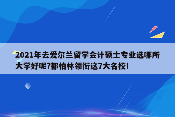 2021年去爱尔兰留学会计硕士专业选哪所大学好呢?都柏林领衔这7大名校!