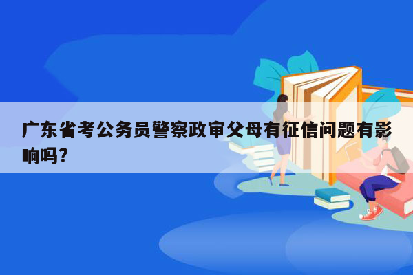 广东省考公务员警察政审父母有征信问题有影响吗?