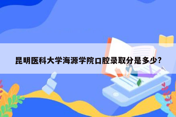 昆明医科大学海源学院口腔录取分是多少?