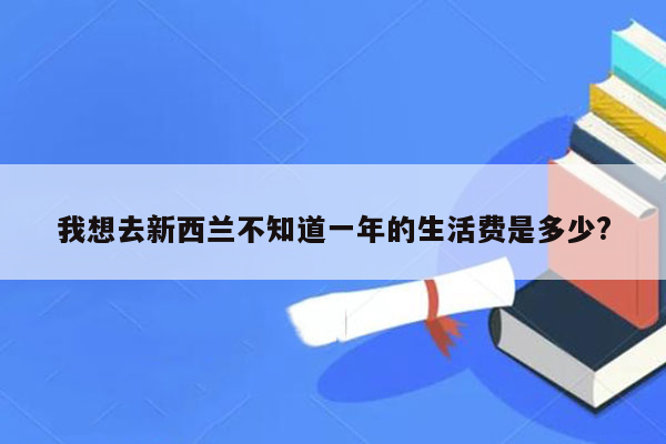 我想去新西兰不知道一年的生活费是多少?