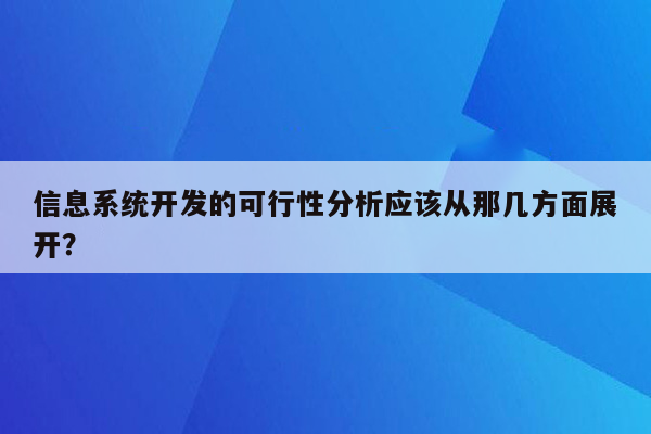 信息系统开发的可行性分析应该从那几方面展开？