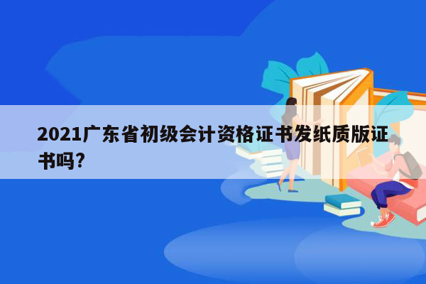 2021广东省初级会计资格证书发纸质版证书吗?