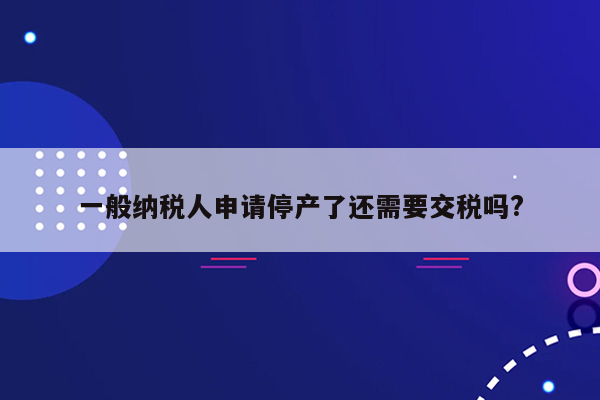 一般纳税人申请停产了还需要交税吗?