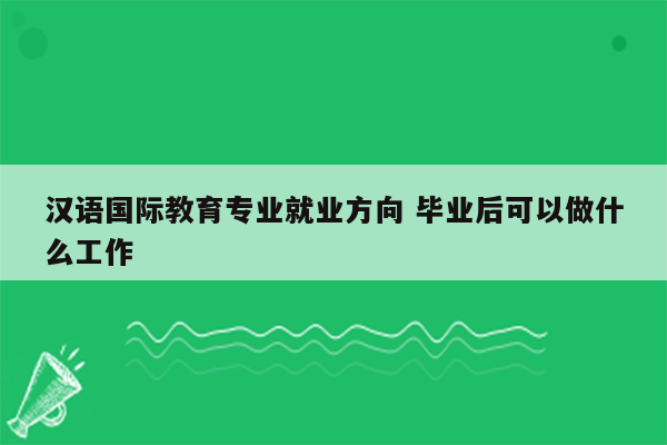 汉语国际教育专业就业方向 毕业后可以做什么工作