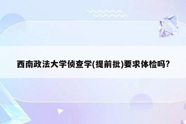 西南政法大学侦查学(提前批)要求体检吗?