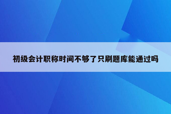 初级会计职称时间不够了只刷题库能通过吗