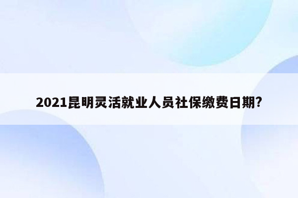 2021昆明灵活就业人员社保缴费日期?