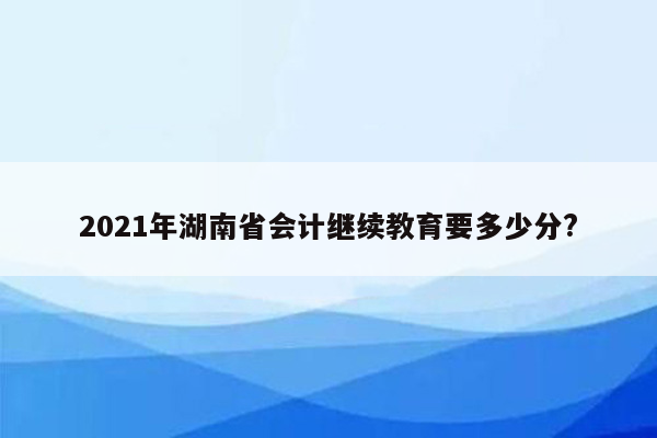 2021年湖南省会计继续教育要多少分?