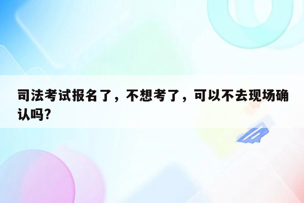 司法考试报名了，不想考了，可以不去现场确认吗?