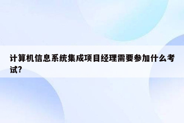 计算机信息系统集成项目经理需要参加什么考试?