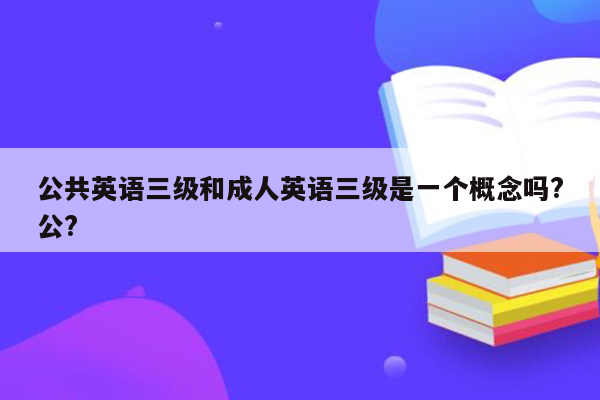 公共英语三级和成人英语三级是一个概念吗?公?