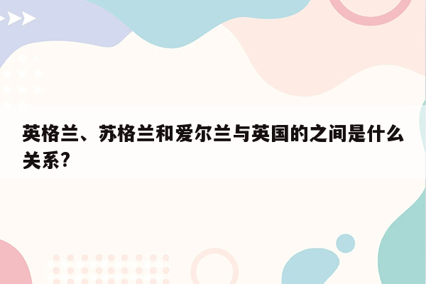 英格兰、苏格兰和爱尔兰与英国的之间是什么关系?