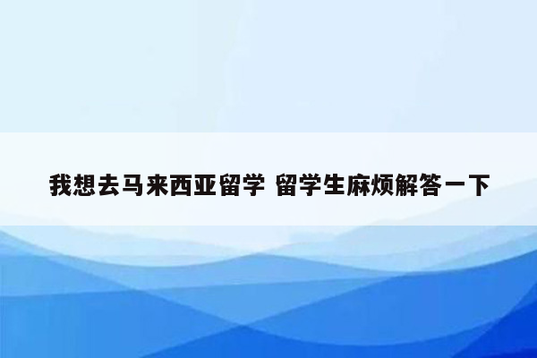 我想去马来西亚留学 留学生麻烦解答一下