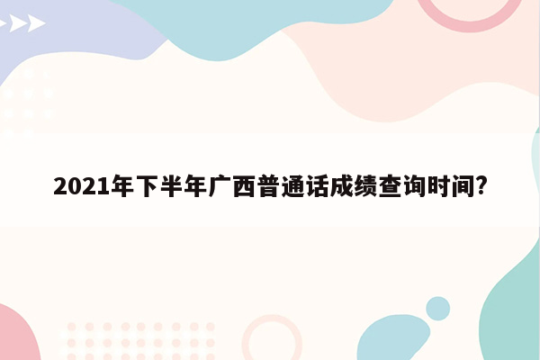 2021年下半年广西普通话成绩查询时间?