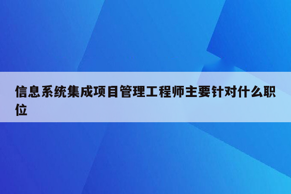 信息系统集成项目管理工程师主要针对什么职位