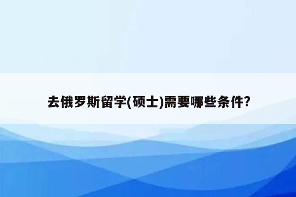 去俄罗斯留学(硕士)需要哪些条件?