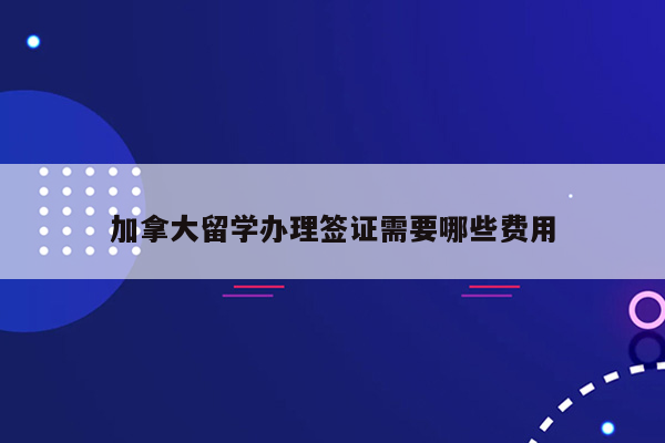 加拿大留学办理签证需要哪些费用